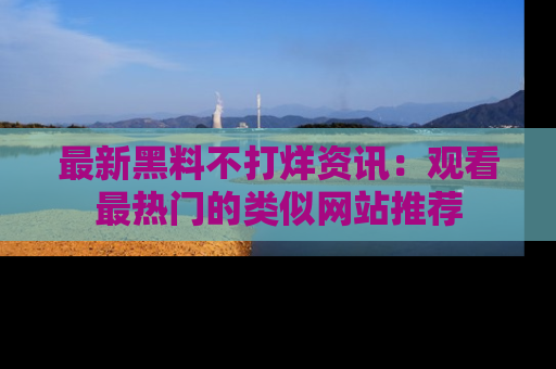 最新黑料不打烊资讯：观看最热门的类似网站推荐