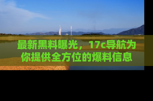 最新黑料曝光，17c导航为你提供全方位的爆料信息