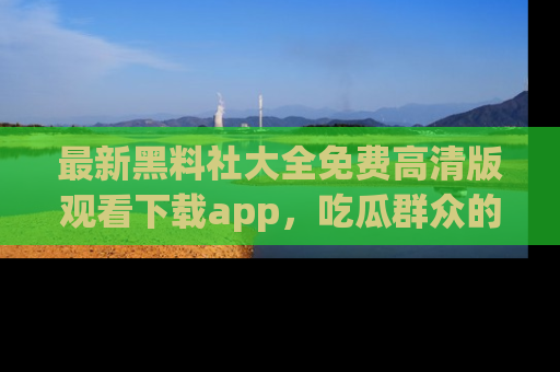 最新黑料社大全免费高清版观看下载app，吃瓜群众的必备神器