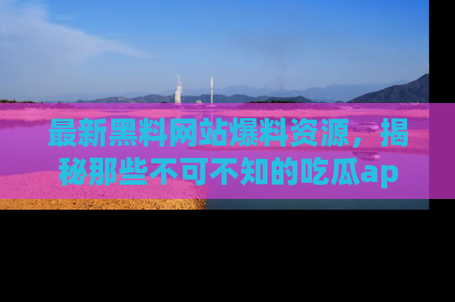 最新黑料网站爆料资源，揭秘那些不可不知的吃瓜app！
