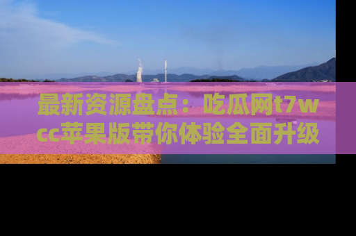 最新资源盘点:吃瓜网t7wcc苹果版带你体验全面升级