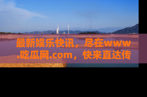 最新娱乐快讯,尽在www.吃瓜网.com,快来直达传送门收获惊喜吧!