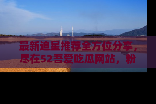 最新追星推荐全方位分享,尽在52吾爱吃瓜网站,粉丝必看